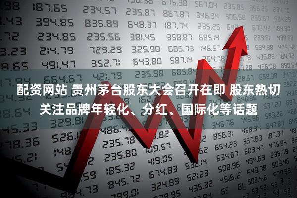 配资网站 贵州茅台股东大会召开在即 股东热切关注品牌年轻化、分红、国际化等话题