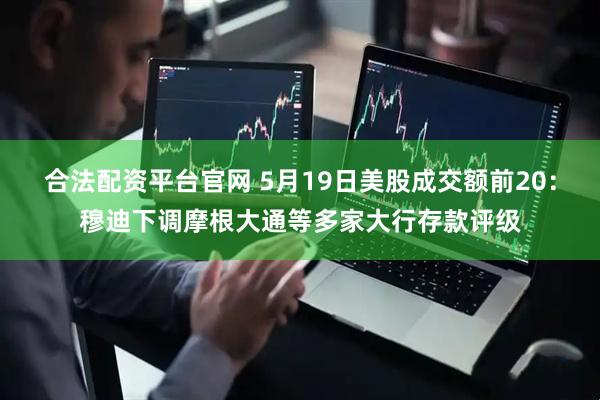 合法配资平台官网 5月19日美股成交额前20：穆迪下调摩根大通等多家大行存款评级