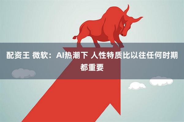 配资王 微软：AI热潮下 人性特质比以往任何时期都重要