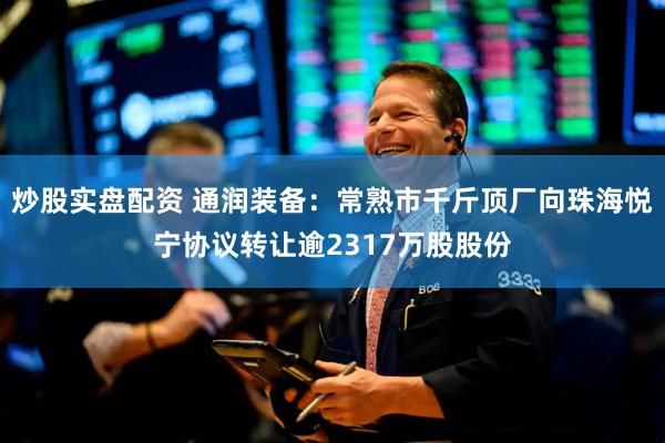 炒股实盘配资 通润装备：常熟市千斤顶厂向珠海悦宁协议转让逾2317万股股份
