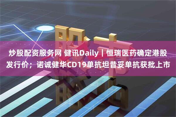 炒股配资服务网 健讯Daily｜恒瑞医药确定港股发行价；诺诚健华CD19单抗坦昔妥单抗获批上市