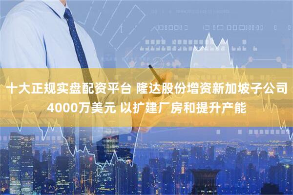 十大正规实盘配资平台 隆达股份增资新加坡子公司4000万美元 以扩建厂房和提升产能