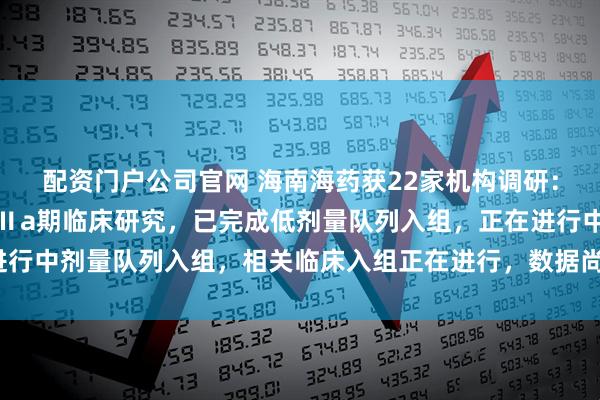 配资门户公司官网 海南海药获22家机构调研：公司正在开展派恩加滨Ⅱa期临床研究，已完成低剂量队列入组，正在进行中剂量队列入组，相关临床入组正在进行，数据尚未揭盲（附调研问答）