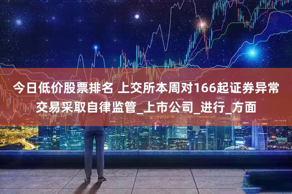今日低价股票排名 上交所本周对166起证券异常交易采取自律监管_上市公司_进行_方面