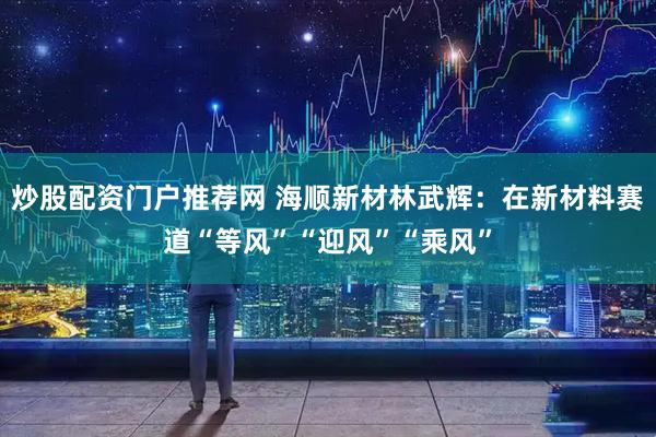 炒股配资门户推荐网 海顺新材林武辉：在新材料赛道“等风”“迎风”“乘风”