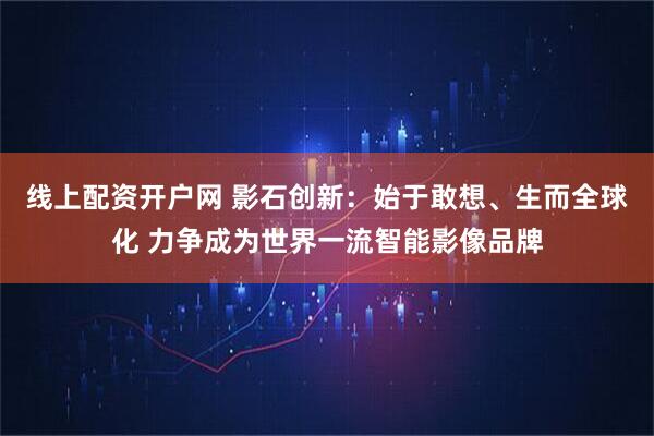 线上配资开户网 影石创新：始于敢想、生而全球化 力争成为世界一流智能影像品牌
