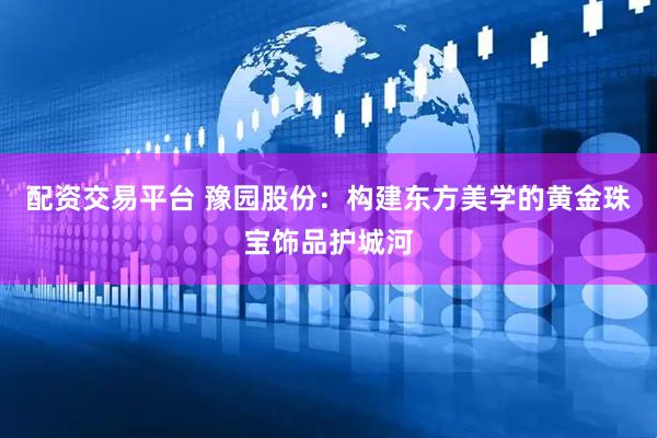 配资交易平台 豫园股份：构建东方美学的黄金珠宝饰品护城河
