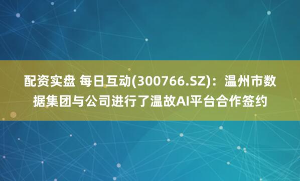 配资实盘 每日互动(300766.SZ)：温州市数据集团与公司进行了温故AI平台合作签约