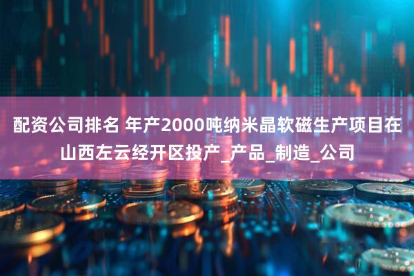 配资公司排名 年产2000吨纳米晶软磁生产项目在山西左云经开区投产_产品_制造_公司