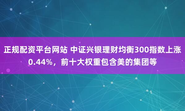 正规配资平台网站 中证兴银理财均衡300指数上涨0.44%，前十大权重包含美的集团等