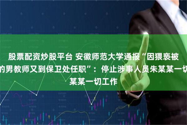 股票配资炒股平台 安徽师范大学通报“因猥亵被处分的男教师又到保卫处任职”：停止涉事人员朱某某一切工作