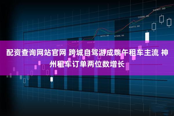 配资查询网站官网 跨城自驾游成端午租车主流 神州租车订单两位数增长