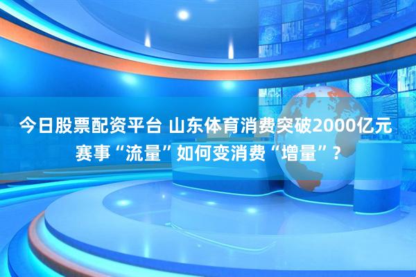 今日股票配资平台 山东体育消费突破2000亿元 赛事“流量”如何变消费“增量”？