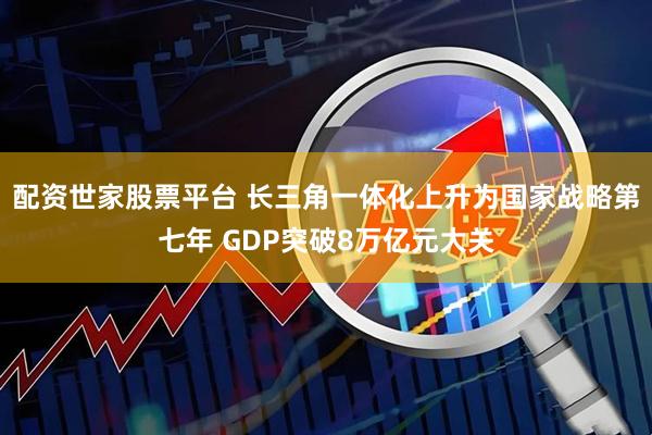 配资世家股票平台 长三角一体化上升为国家战略第七年 GDP突破8万亿元大关
