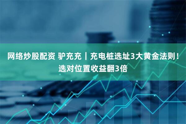 网络炒股配资 驴充充｜充电桩选址3大黄金法则！选对位置收益翻3倍