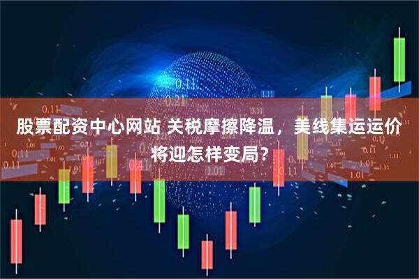 股票配资中心网站 关税摩擦降温，美线集运运价将迎怎样变局？