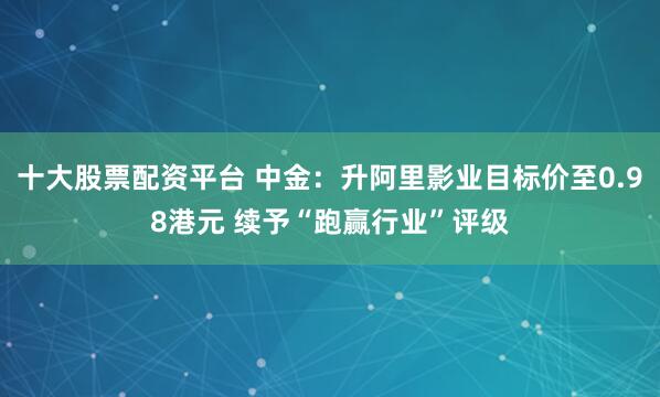 十大股票配资平台 中金：升阿里影业目标价至0.98港元 续予“跑赢行业”评级
