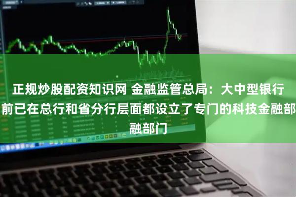 正规炒股配资知识网 金融监管总局：大中型银行目前已在总行和省分行层面都设立了专门的科技金融部门