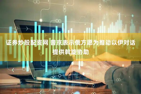 证券炒股配资网 普京表示俄方愿为推动以伊对话提供斡旋协助