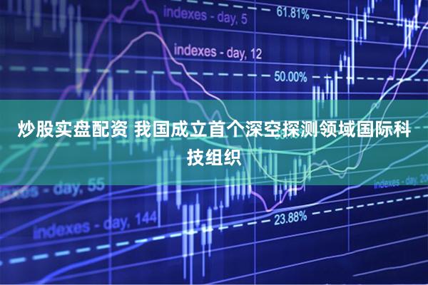 炒股实盘配资 我国成立首个深空探测领域国际科技组织