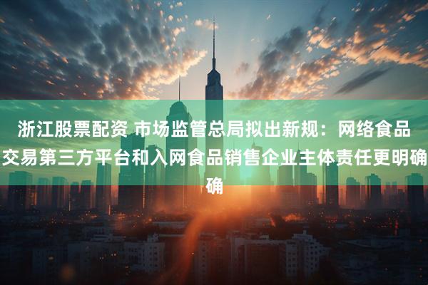 浙江股票配资 市场监管总局拟出新规：网络食品交易第三方平台和入网食品销售企业主体责任更明确