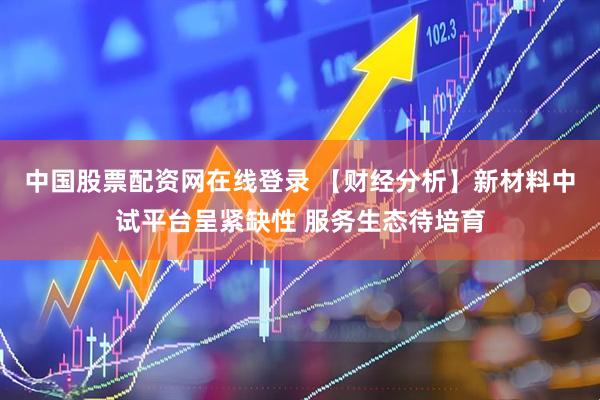 中国股票配资网在线登录 【财经分析】新材料中试平台呈紧缺性 服务生态待培育