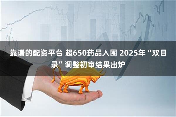 靠谱的配资平台 超650药品入围 2025年“双目录”调整初审结果出炉