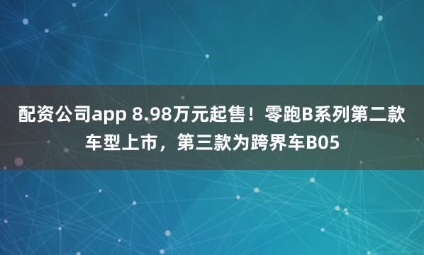 配资公司app 8.98万元起售！零跑B系列第二款车型上市，第三款为跨界车B05