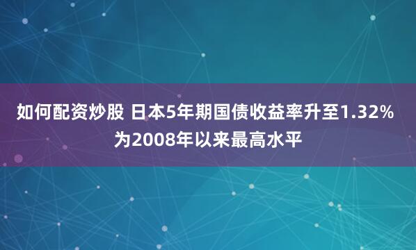 如何配资炒股 日本5年期国债收益率升至1.32% 为2008年以来最高水平