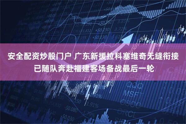 安全配资炒股门户 广东新援拉科塞维奇无缝衔接 已随队奔赴福建客场备战最后一轮
