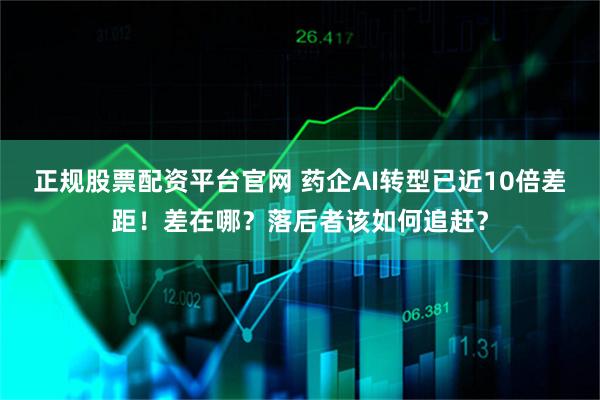 正规股票配资平台官网 药企AI转型已近10倍差距！差在哪？落后者该如何追赶？