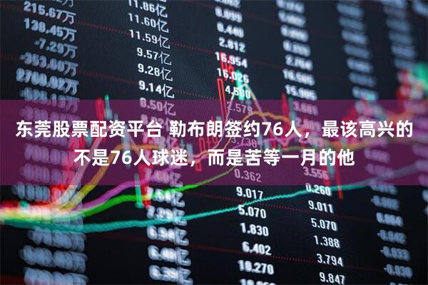 东莞股票配资平台 勒布朗签约76人，最该高兴的不是76人球迷，而是苦等一月的他