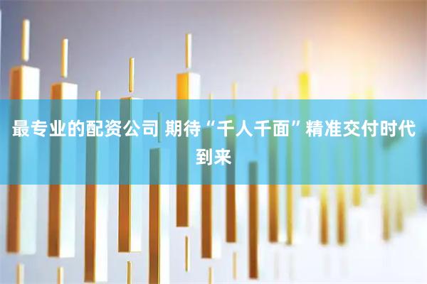 最专业的配资公司 期待“千人千面”精准交付时代到来
