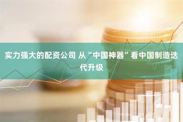 实力强大的配资公司 从“中国神器”看中国制造迭代升级