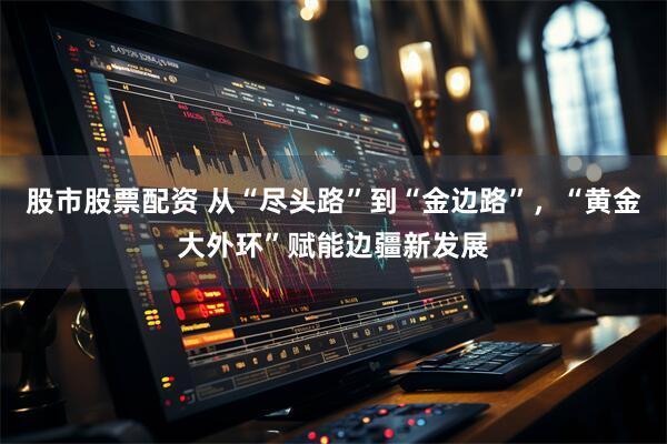 股市股票配资 从“尽头路”到“金边路”，“黄金大外环”赋能边疆新发展