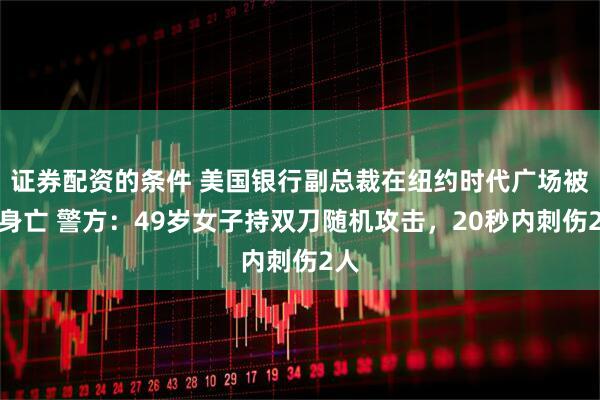 证券配资的条件 美国银行副总裁在纽约时代广场被刺身亡 警方：49岁女子持双刀随机攻击，20秒内刺伤2人